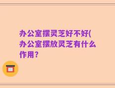 办公室摆灵芝好不好(办公室摆放灵芝有什么作用？