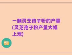 一颗灵芝孢子粉的产量(灵芝孢子粉产量大幅上涨)