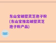 东山宝破壁灵芝孢子粉(东山宝推出破壁灵芝孢子粉产品)