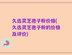 久选灵芝孢子粉价格(久选灵芝孢子粉的价格及评价)