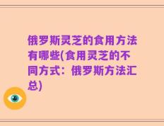 俄罗斯灵芝的食用方法有哪些(食用灵芝的不同方式：俄罗斯方法汇总)