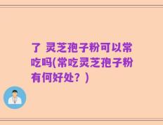 了 灵芝孢子粉可以常吃吗(常吃灵芝孢子粉有何好处？)