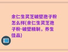 余仁生灵芝破壁孢子粉怎么样(余仁生灵芝孢子粉-破壁精制，养生佳品)