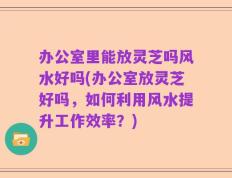 办公室里能放灵芝吗风水好吗(办公室放灵芝好吗，如何利用风水提升工作效率？)