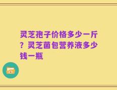 灵芝孢子价格多少一斤？灵芝菌包营养液多少钱一瓶