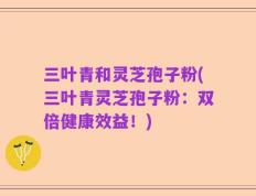 三叶青和灵芝孢子粉(三叶青灵芝孢子粉：双倍健康效益！)