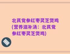 北芪党参红枣灵芝煲鸡(营养滋补汤：北芪党参红枣灵芝煲鸡)