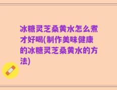 冰糖灵芝桑黄水怎么煮才好喝(制作美味健康的冰糖灵芝桑黄水的方法)
