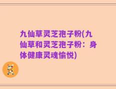 九仙草灵芝孢子粉(九仙草和灵芝孢子粉：身体健康灵魂愉悦)