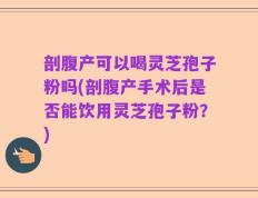 剖腹产可以喝灵芝孢子粉吗(剖腹产手术后是否能饮用灵芝孢子粉？)