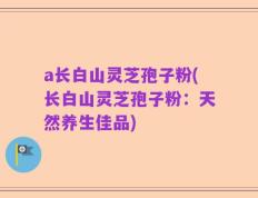 a长白山灵芝孢子粉(长白山灵芝孢子粉：天然养生佳品)