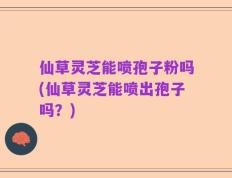 仙草灵芝能喷孢子粉吗(仙草灵芝能喷出孢子吗？)