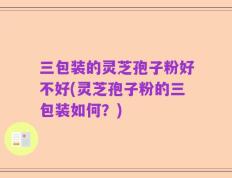 三包装的灵芝孢子粉好不好(灵芝孢子粉的三包装如何？)