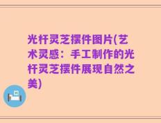 光杆灵芝摆件图片(艺术灵感：手工制作的光杆灵芝摆件展现自然之美)