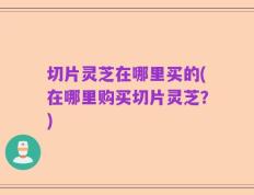 切片灵芝在哪里买的(在哪里购买切片灵芝？)