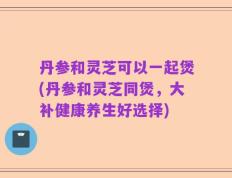 丹参和灵芝可以一起煲(丹参和灵芝同煲，大补健康养生好选择)