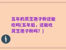 五年的灵芝孢子粉还能吃吗(五年后，还能吃灵芝孢子粉吗？)