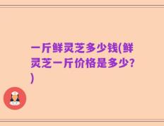 一斤鲜灵芝多少钱(鲜灵芝一斤价格是多少？)