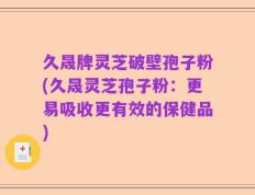 久晟牌灵芝破壁孢子粉(久晟灵芝孢子粉：更易吸收更有效的保健品)