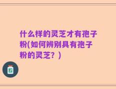 什么样的灵芝才有孢子粉(如何辨别具有孢子粉的灵芝？)