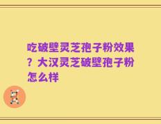 吃破壁灵芝孢子粉效果？大汉灵芝破壁孢子粉怎么样
