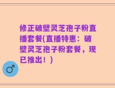修正破壁灵芝孢子粉直播套餐(直播特惠：破壁灵芝孢子粉套餐，现已推出！)
