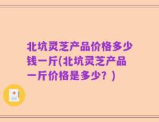 北坑灵芝产品价格多少钱一斤(北坑灵芝产品一斤价格是多少？)