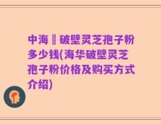 中海華破壁灵芝孢子粉多少钱(海华破壁灵芝孢子粉价格及购买方式介绍)