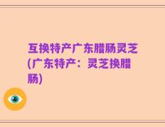 互换特产广东腊肠灵芝(广东特产：灵芝换腊肠)