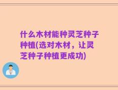 什么木材能种灵芝种子种植(选对木材，让灵芝种子种植更成功)
