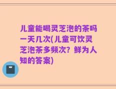 儿童能喝灵芝泡的茶吗一天几次(儿童可饮灵芝泡茶多频次？鲜为人知的答案)