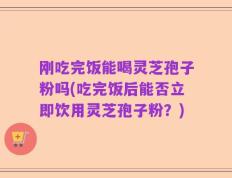 刚吃完饭能喝灵芝孢子粉吗(吃完饭后能否立即饮用灵芝孢子粉？)