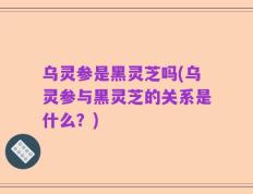 乌灵参是黑灵芝吗(乌灵参与黑灵芝的关系是什么？)