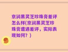 京润黑灵芝珍珠膏差评怎么样(京润黑灵芝珍珠膏遭遇差评，实际表现如何？)