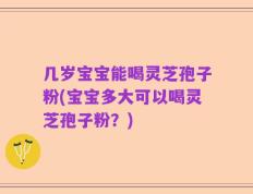 几岁宝宝能喝灵芝孢子粉(宝宝多大可以喝灵芝孢子粉？)