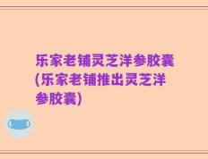 乐家老铺灵芝洋参胶囊(乐家老铺推出灵芝洋参胶囊)