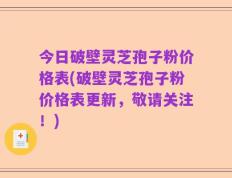 今日破壁灵芝孢子粉价格表(破壁灵芝孢子粉价格表更新，敬请关注！)