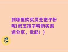 到哪里购买灵芝孢子粉呢(灵芝孢子粉购买渠道分享，走起！)