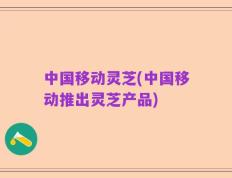 中国移动灵芝(中国移动推出灵芝产品)