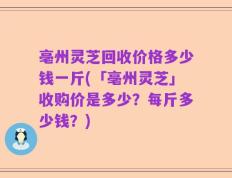 亳州灵芝回收价格多少钱一斤(「亳州灵芝」收购价是多少？每斤多少钱？)