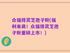 众福得灵芝孢子粉(福利来袭！众福得灵芝孢子粉重磅上市！)