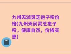 九州天润灵芝孢子粉价格(九州天润灵芝孢子粉，健康自然，价格实惠)