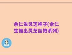 余仁生灵芝袍子(余仁生推出灵芝丝袍系列)