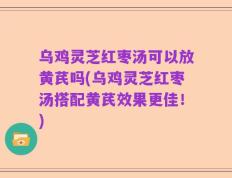 乌鸡灵芝红枣汤可以放黄芪吗(乌鸡灵芝红枣汤搭配黄芪效果更佳！)