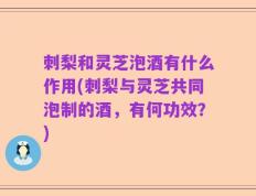 刺梨和灵芝泡酒有什么作用(刺梨与灵芝共同泡制的酒，有何功效？)
