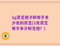 1g灵芝孢子粉等于多少克的灵芝(1克灵芝等于多少粉芝孢？)