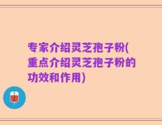 专家介绍灵芝孢子粉(重点介绍灵芝孢子粉的功效和作用)