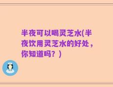 半夜可以喝灵芝水(半夜饮用灵芝水的好处，你知道吗？)
