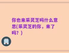 你也来采灵芝吗什么意思(采灵芝的你，来了吗？)