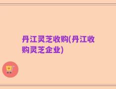 丹江灵芝收购(丹江收购灵芝企业)